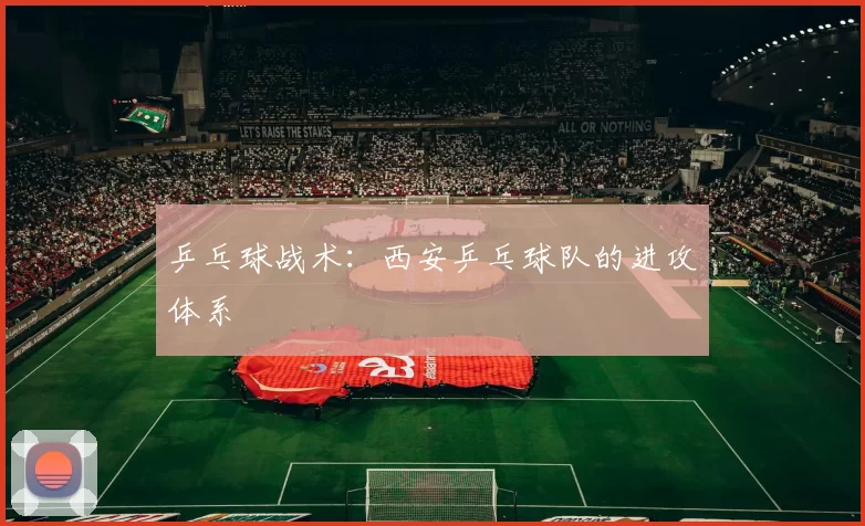 乒乓球战术：西安乒乓球队的进攻体系