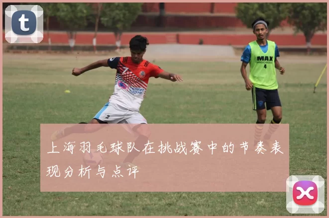 上海羽毛球队在挑战赛中的节奏表现分析与点评