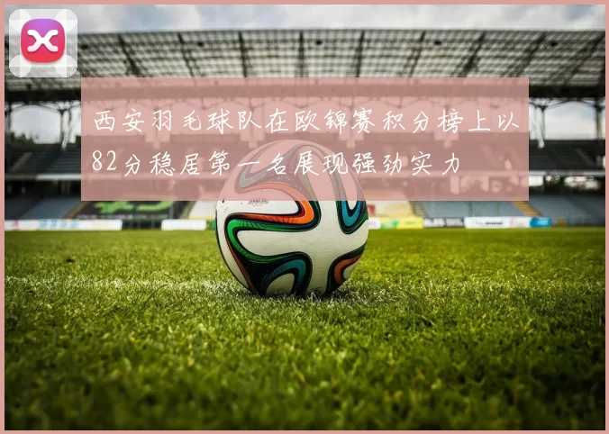 西安羽毛球队在欧锦赛积分榜上以82分稳居第一名展现强劲实力