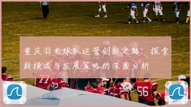 重庆羽毛球队运营创新之路：探索新模式与发展策略的深度分析