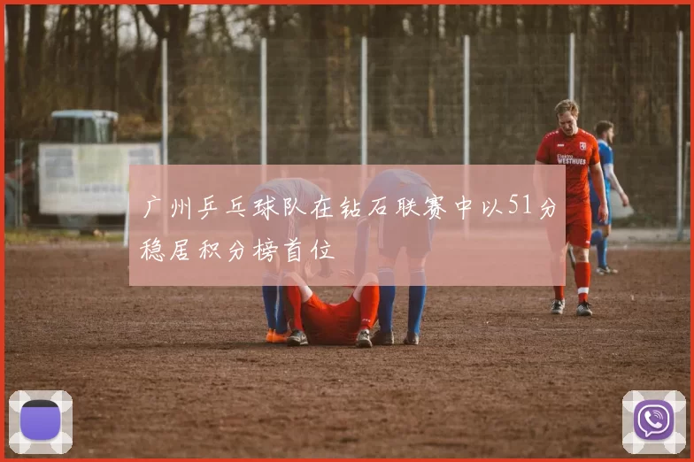 广州乒乓球队在钻石联赛中以51分稳居积分榜首位