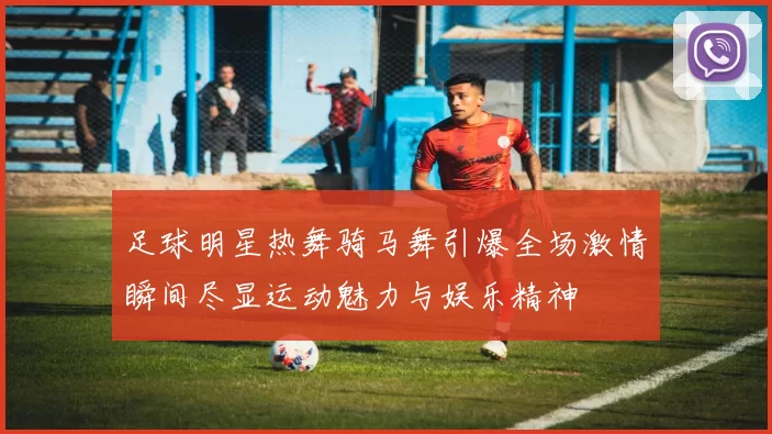 足球明星热舞骑马舞引爆全场激情瞬间尽显运动魅力与娱乐精神