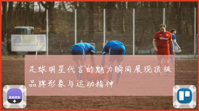 足球明星代言的魅力瞬间展现顶级品牌形象与运动精神