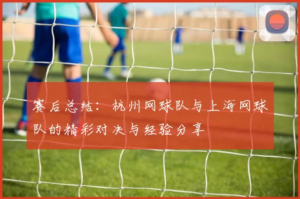 赛后总结：杭州网球队与上海网球队的精彩对决与经验分享