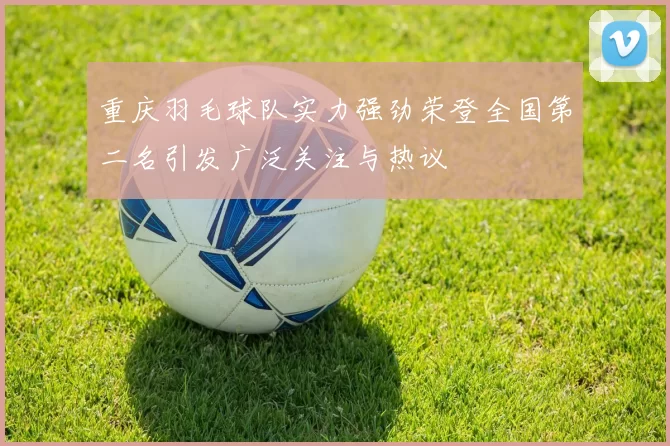 重庆羽毛球队实力强劲荣登全国第二名引发广泛关注与热议