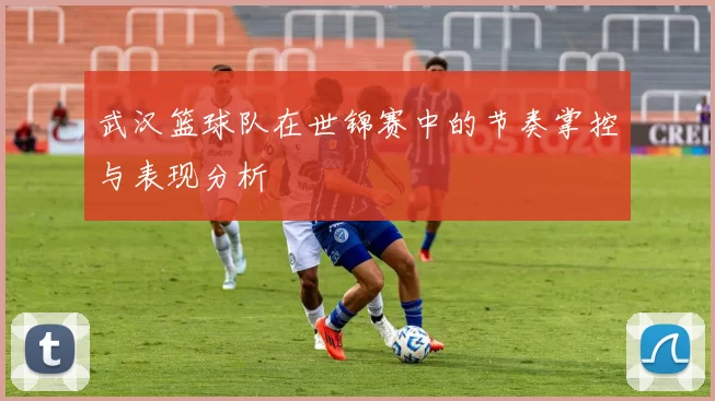 武汉篮球队在世锦赛中的节奏掌控与表现分析